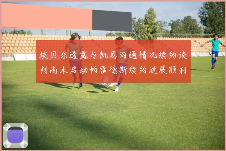埃贝尔透露与凯恩沟通情况续约谈判尚未启动帕雷德斯续约进展顺利
