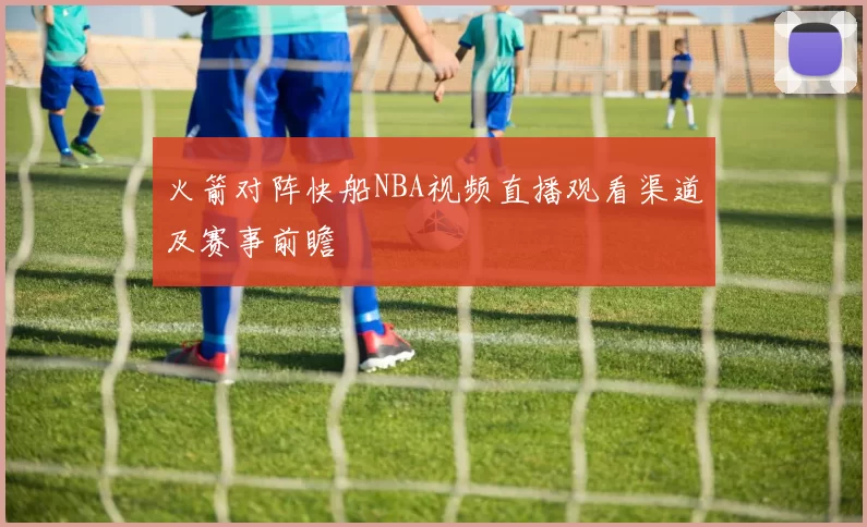 火箭对阵快船NBA视频直播观看渠道及赛事前瞻