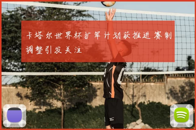 卡塔尔世界杯扩军计划获推进 赛制调整引发关注