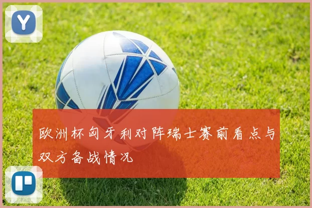 欧洲杯匈牙利对阵瑞士赛前看点与双方备战情况