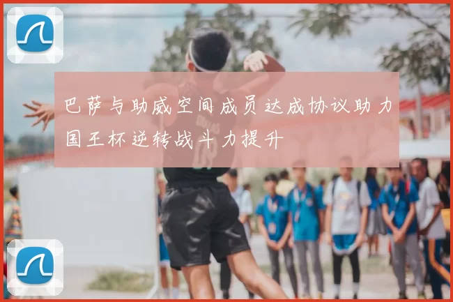 巴萨与助威空间成员达成协议助力国王杯逆转战斗力提升
