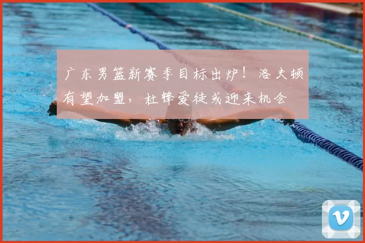 广东男篮新赛季目标出炉！洛夫顿有望加盟，杜锋爱徒或迎来机会