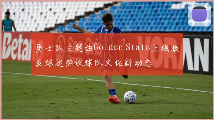 勇士队主题曲Golden State上线激发球迷热议球队文化新动态