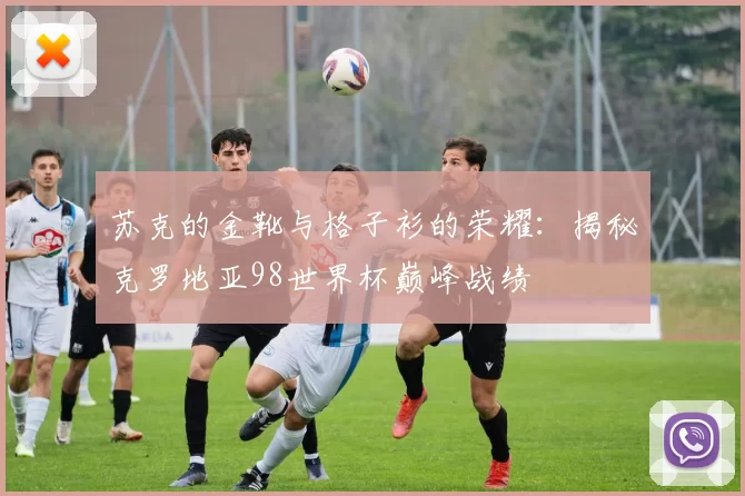 苏克的金靴与格子衫的荣耀：揭秘克罗地亚98世界杯巅峰战绩