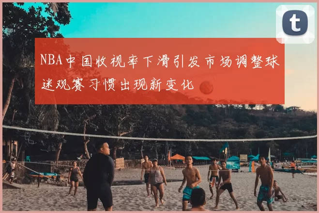 NBA中国收视率下滑引发市场调整球迷观赛习惯出现新变化