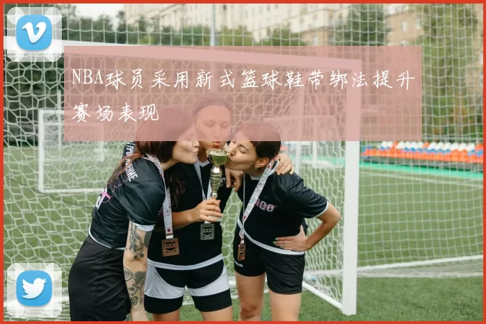 NBA球员采用新式篮球鞋带绑法提升赛场表现