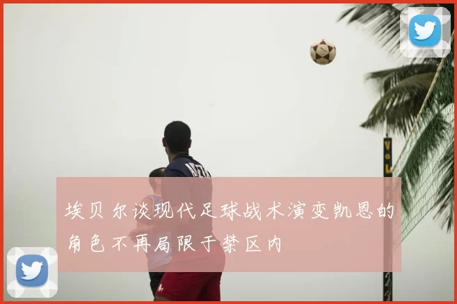 埃贝尔谈现代足球战术演变凯恩的角色不再局限于禁区内
