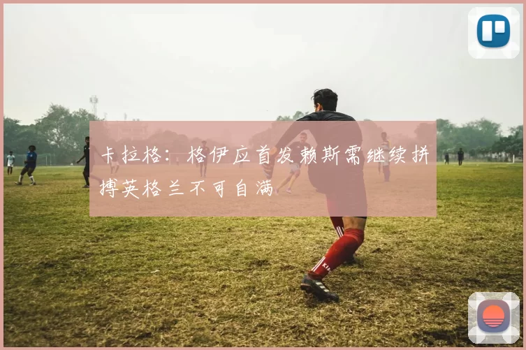卡拉格:格伊应首发赖斯需继续拼搏英格兰不可自满