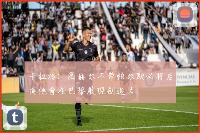 卡拉格：图赫尔不带帕尔默必将后悔他曾在巴黎展现创造力