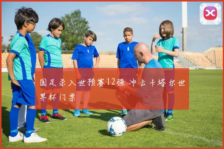 国足杀入世预赛12强 冲击卡塔尔世界杯门票