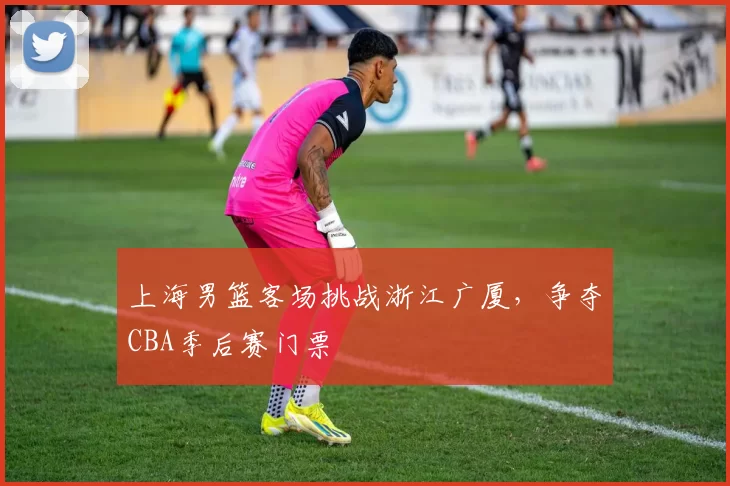 上海男篮客场挑战浙江广厦，争夺CBA季后赛门票