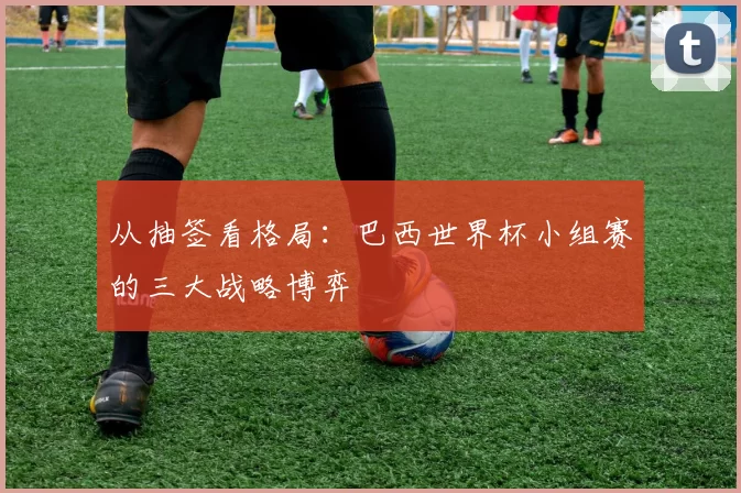 从抽签看格局:巴西世界杯小组赛的三大战略博弈