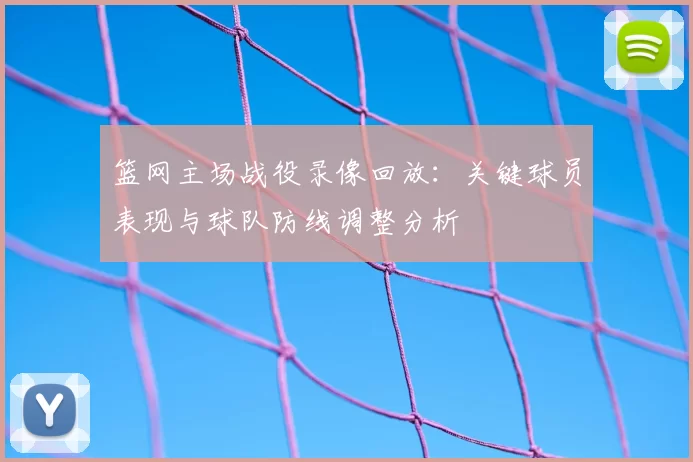 篮网主场战役录像回放：关键球员表现与球队防线调整分析