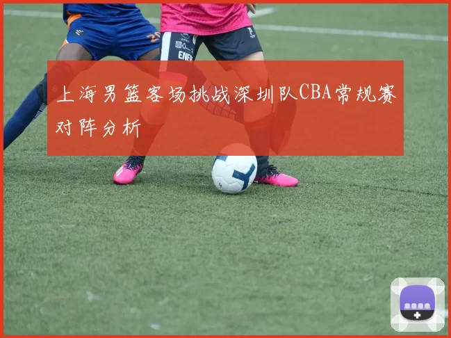 上海男篮客场挑战深圳队CBA常规赛对阵分析