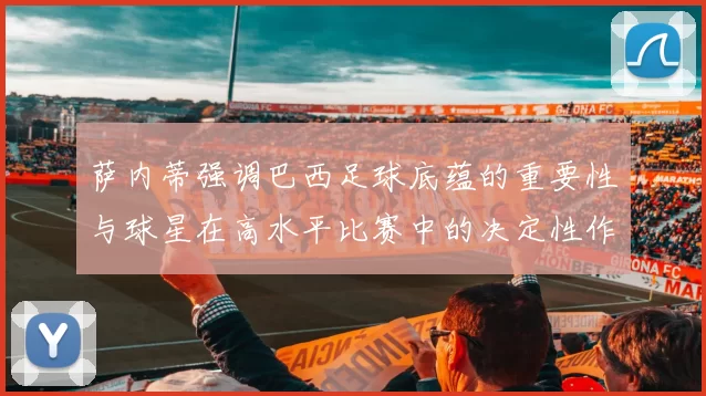 萨内蒂强调巴西足球底蕴的重要性与球星在高水平比赛中的决定性作用