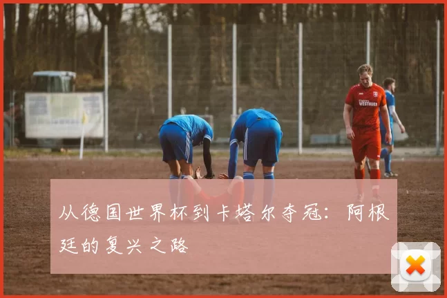 从德国世界杯到卡塔尔夺冠：阿根廷的复兴之路