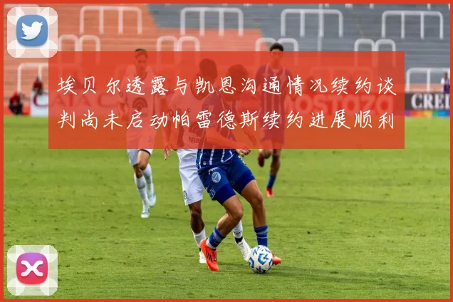 埃贝尔透露与凯恩沟通情况续约谈判尚未启动帕雷德斯续约进展顺利