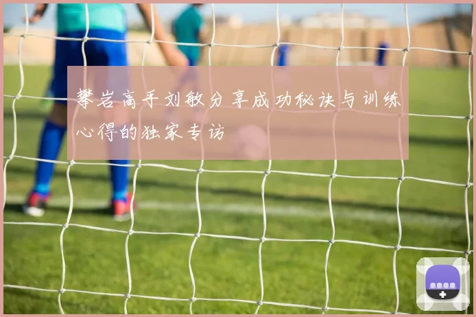 攀岩高手刘敏分享成功秘诀与训练心得的独家专访