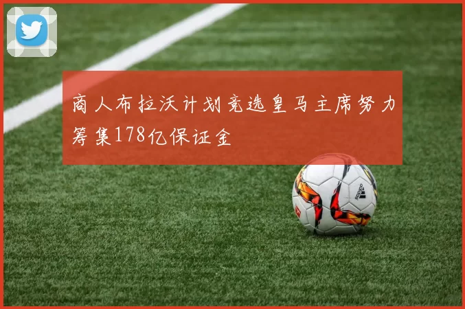 商人布拉沃计划竞选皇马主席努力筹集178亿保证金