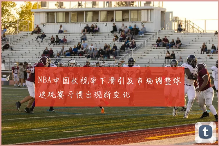 NBA中国收视率下滑引发市场调整球迷观赛习惯出现新变化