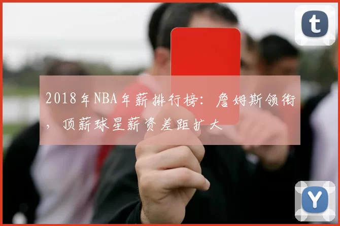 2018年NBA年薪排行榜：詹姆斯领衔，顶薪球星薪资差距扩大