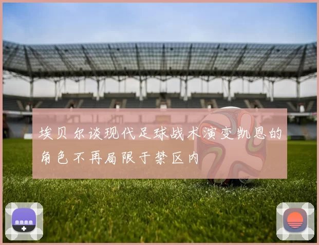 埃贝尔谈现代足球战术演变凯恩的角色不再局限于禁区内
