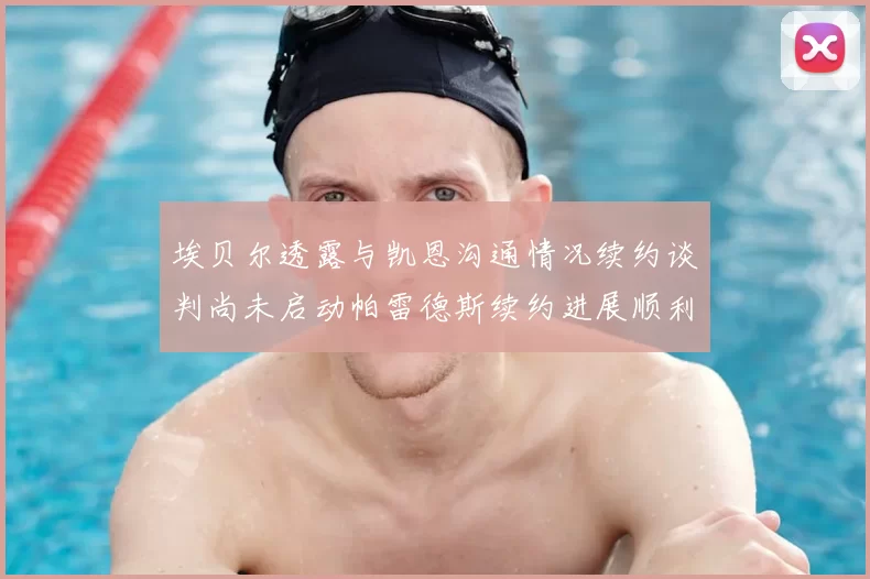 埃贝尔透露与凯恩沟通情况续约谈判尚未启动帕雷德斯续约进展顺利