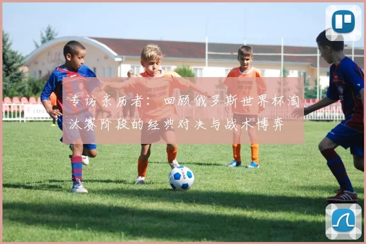 专访亲历者：回顾俄罗斯世界杯淘汰赛阶段的经典对决与战术博弈