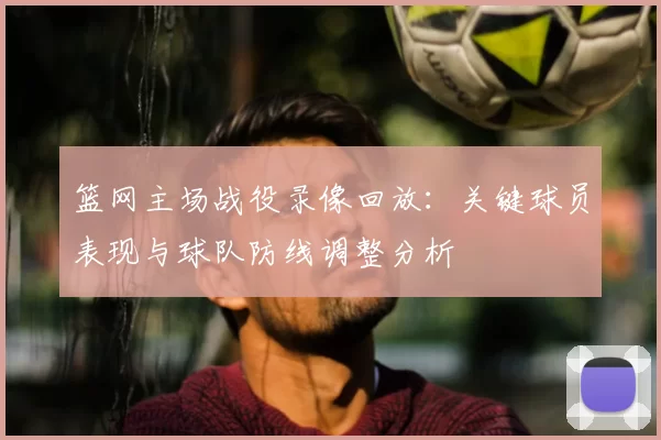 篮网主场战役录像回放:关键球员表现与球队防线调整分析