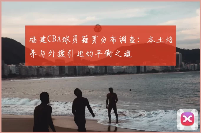 福建CBA球员籍贯分布调查：本土培养与外援引进的平衡之道