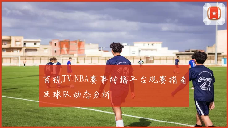 百视TV NBA赛事转播平台观赛指南及球队动态分析