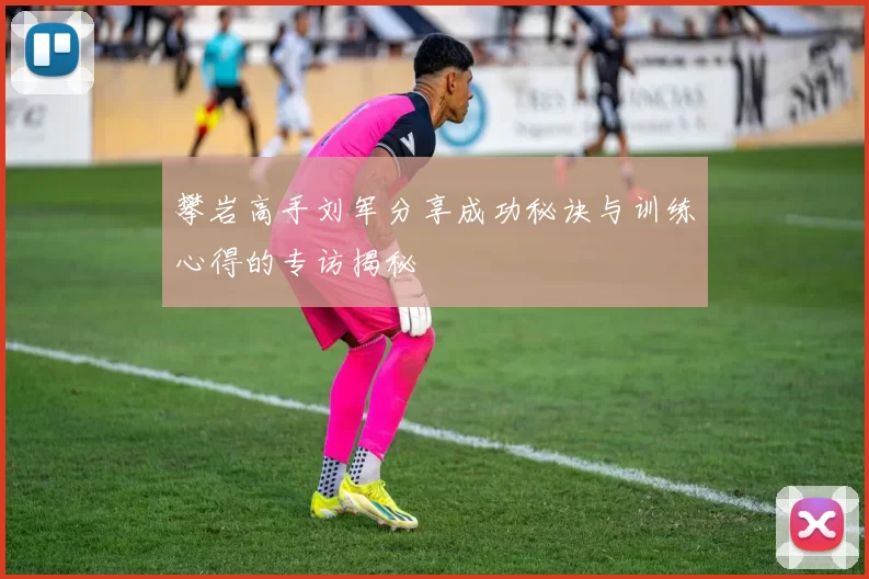 攀岩高手刘军分享成功秘诀与训练心得的专访揭秘