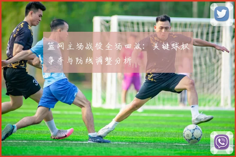 篮网主场战役全场回放：关键球权争夺与防线调整分析