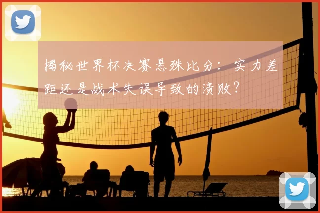 揭秘世界杯决赛悬殊比分：实力差距还是战术失误导致的溃败？
