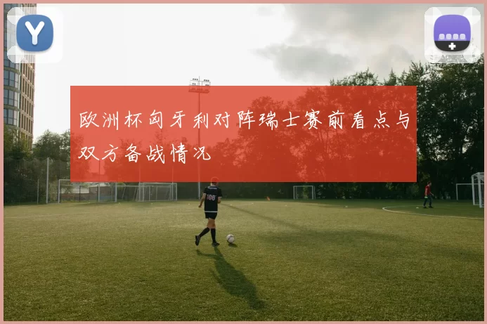 欧洲杯匈牙利对阵瑞士赛前看点与双方备战情况