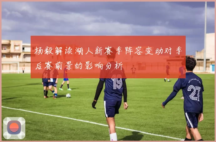 杨毅解读湖人新赛季阵容变动对季后赛前景的影响分析