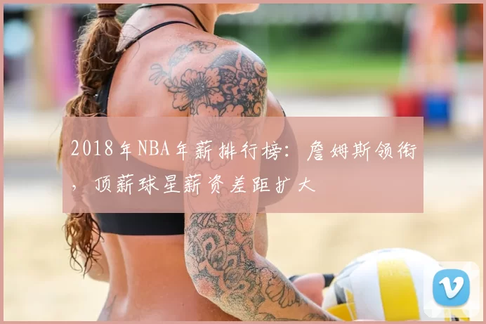 2018年NBA年薪排行榜：詹姆斯领衔，顶薪球星薪资差距扩大