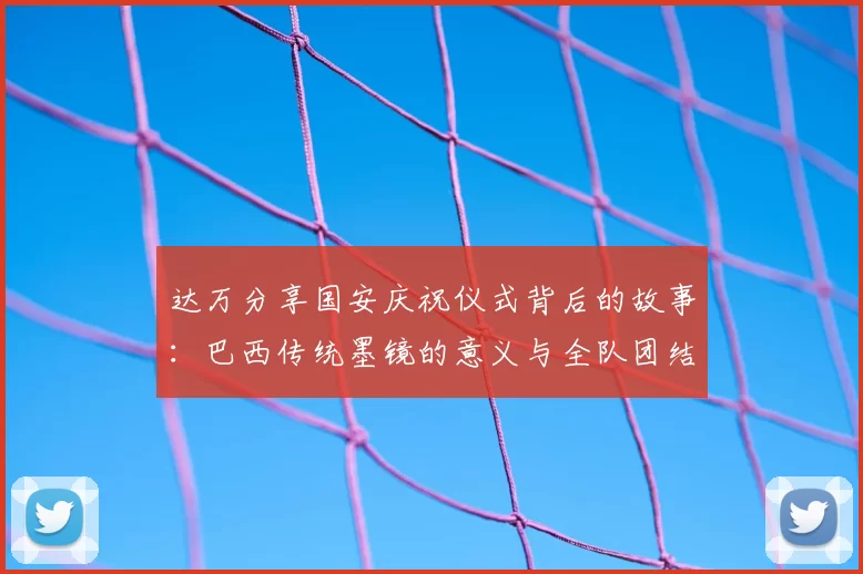 达万分享国安庆祝仪式背后的故事:巴西传统墨镜的意义与全队团结的象征