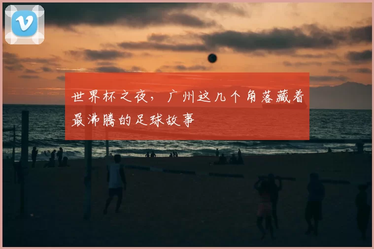 世界杯之夜,广州这几个角落藏着最沸腾的足球故事