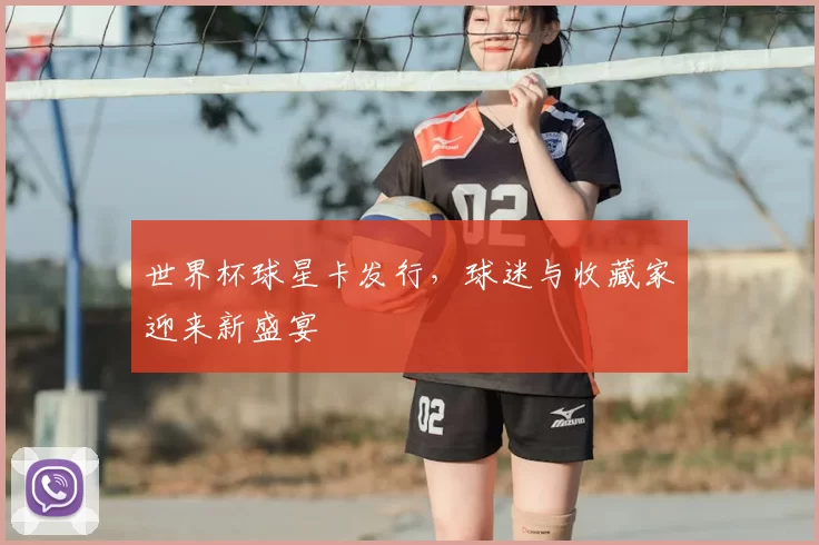 世界杯球星卡发行，球迷与收藏家迎来新盛宴