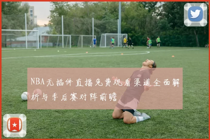 NBA无插件直播免费观看渠道全面解析与季后赛对阵前瞻
