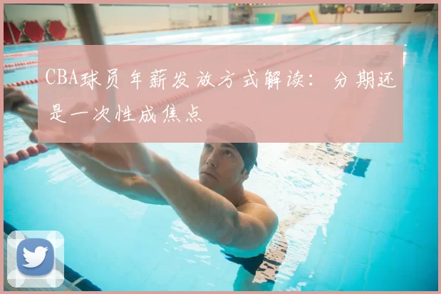 CBA球员年薪发放方式解读：分期还是一次性成焦点