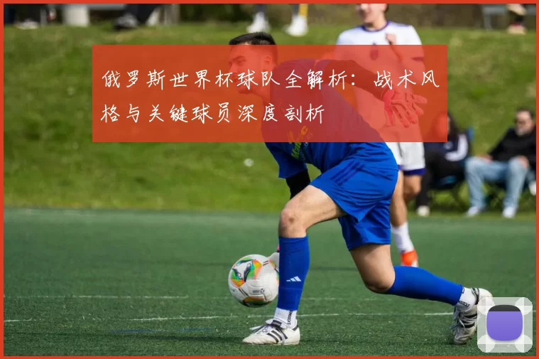 俄罗斯世界杯球队全解析：战术风格与关键球员深度剖析