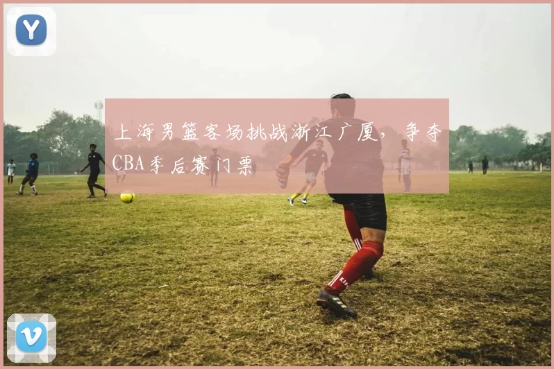 上海男篮客场挑战浙江广厦，争夺CBA季后赛门票