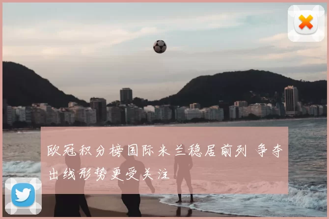 欧冠积分榜国际米兰稳居前列 争夺出线形势更受关注
